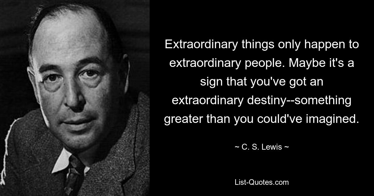 Extraordinary things only happen to extraordinary people. Maybe it's a sign that you've got an extraordinary destiny--something greater than you could've imagined. — © C. S. Lewis