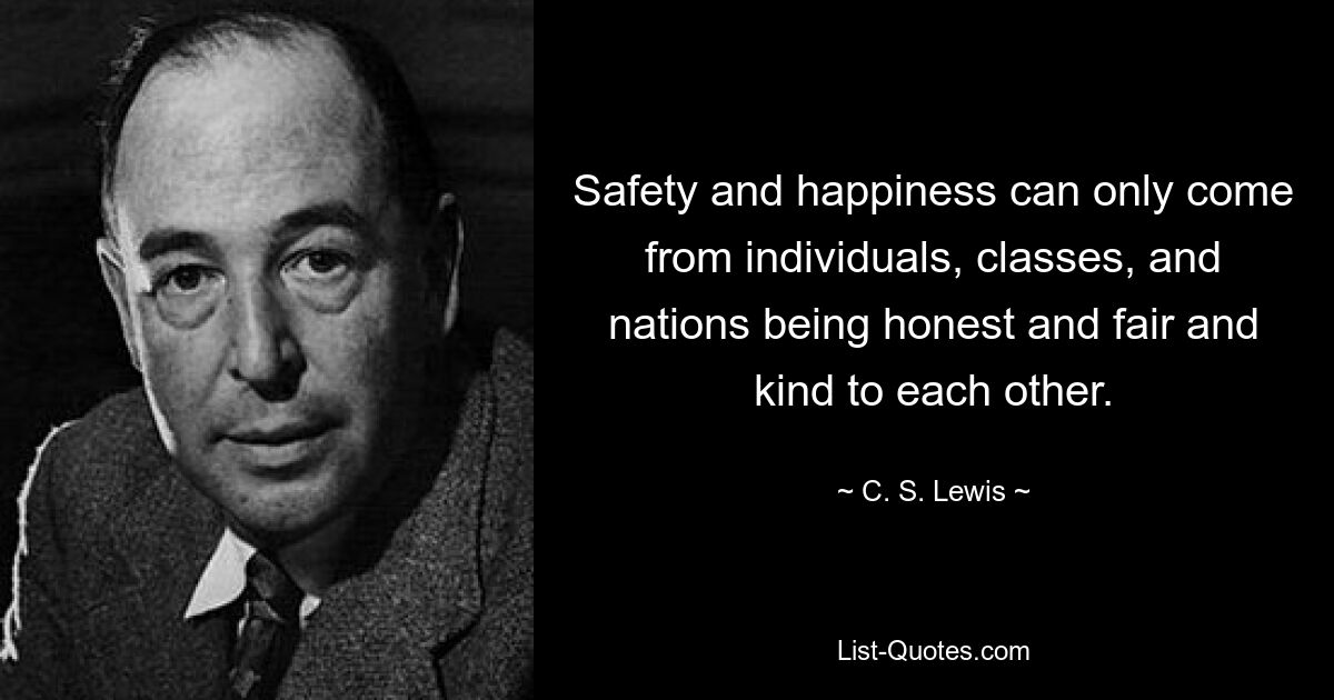 Safety and happiness can only come from individuals, classes, and nations being honest and fair and kind to each other. — © C. S. Lewis