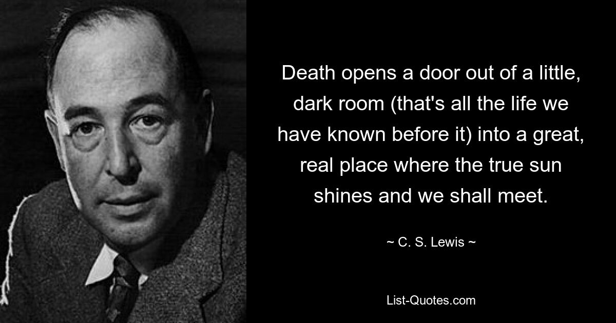 Death opens a door out of a little, dark room (that's all the life we have known before it) into a great, real place where the true sun shines and we shall meet. — © C. S. Lewis