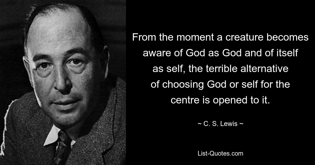 From the moment a creature becomes aware of God as God and of itself as self, the terrible alternative of choosing God or self for the centre is opened to it. — © C. S. Lewis