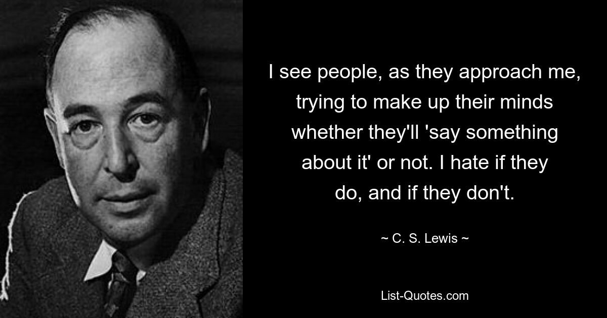 I see people, as they approach me, trying to make up their minds whether they'll 'say something about it' or not. I hate if they do, and if they don't. — © C. S. Lewis