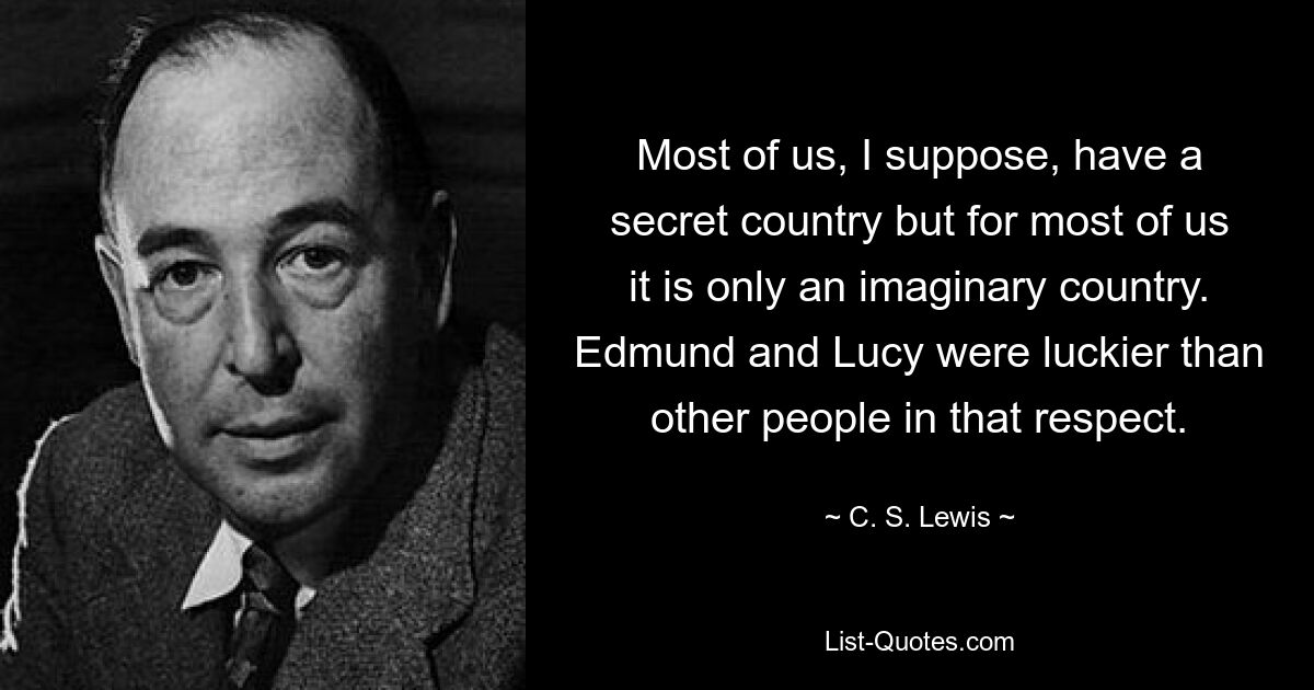 Most of us, I suppose, have a secret country but for most of us it is only an imaginary country. Edmund and Lucy were luckier than other people in that respect. — © C. S. Lewis