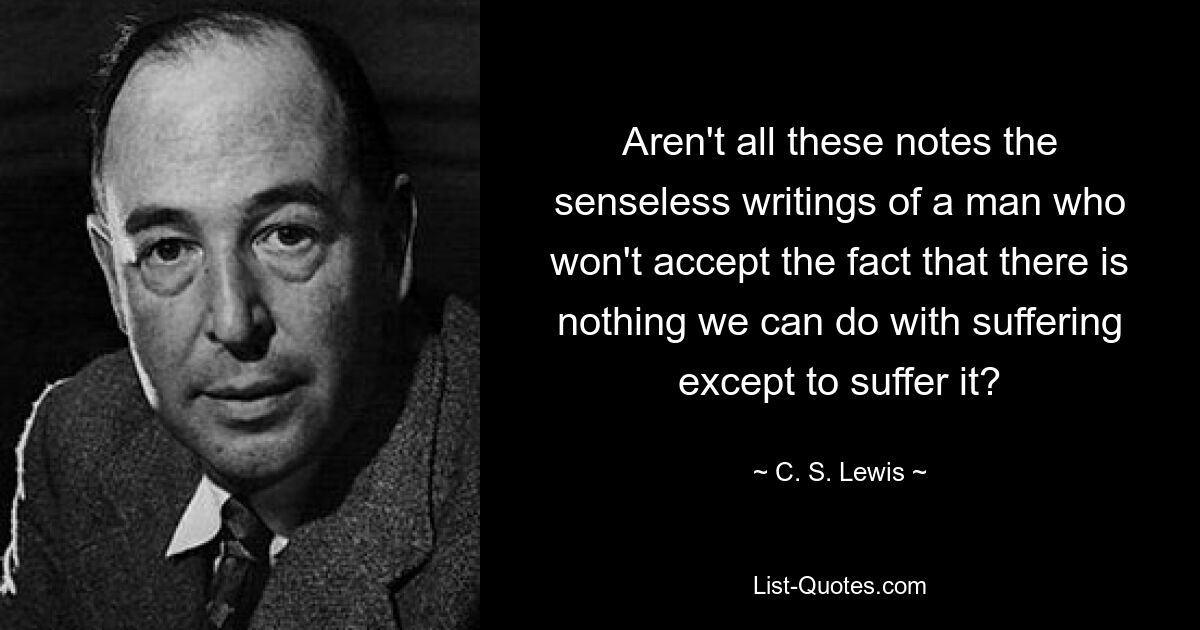 Aren't all these notes the senseless writings of a man who won't accept the fact that there is nothing we can do with suffering except to suffer it? — © C. S. Lewis