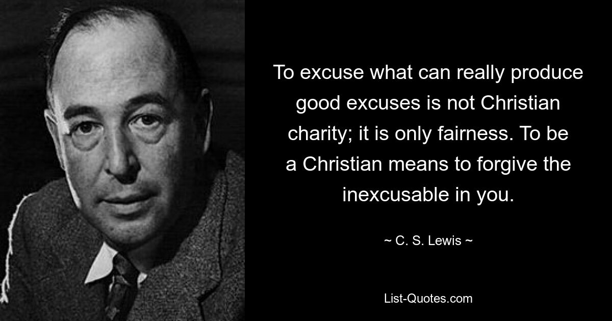 To excuse what can really produce good excuses is not Christian charity; it is only fairness. To be a Christian means to forgive the inexcusable in you. — © C. S. Lewis