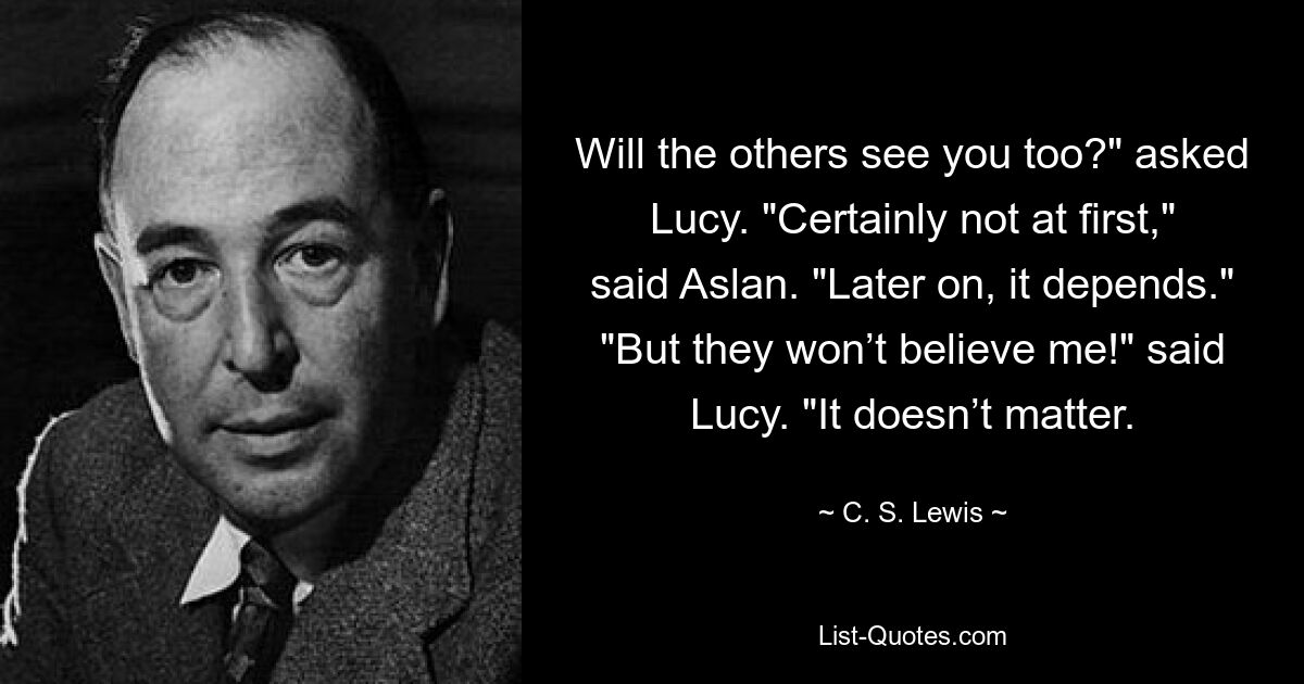 Will the others see you too?" asked Lucy. "Certainly not at first," said Aslan. "Later on, it depends." "But they won’t believe me!" said Lucy. "It doesn’t matter. — © C. S. Lewis