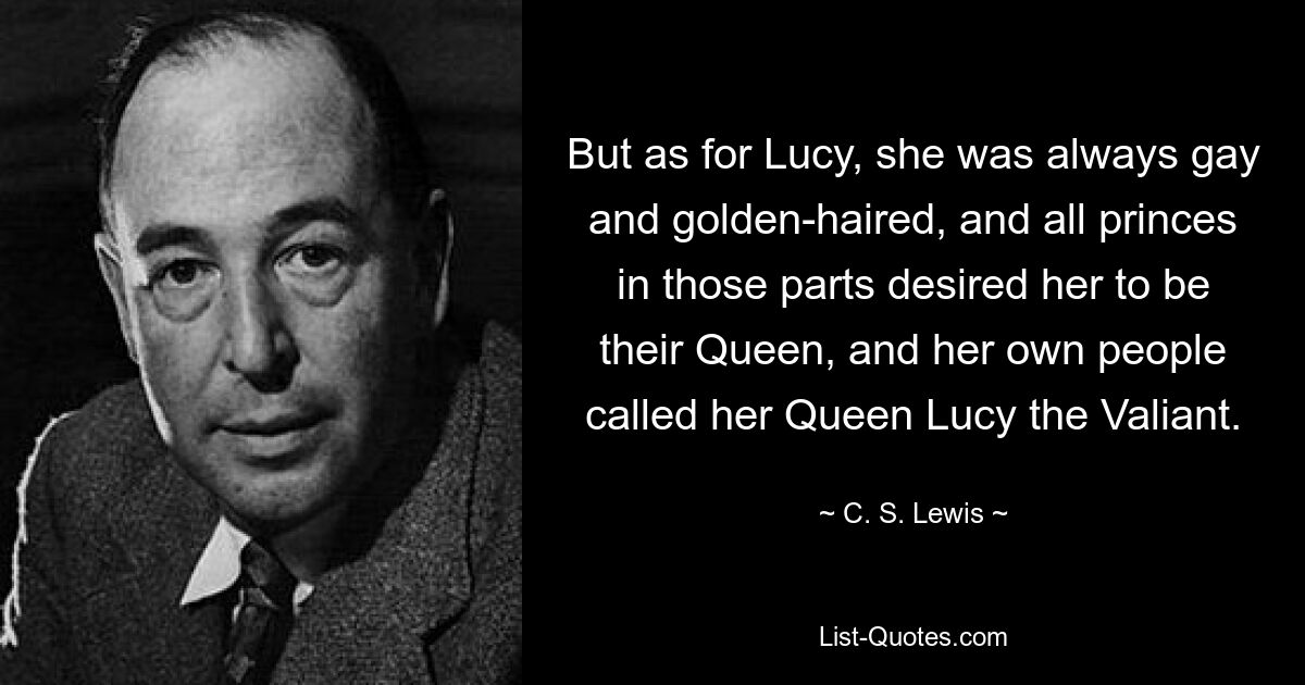 But as for Lucy, she was always gay and golden-haired, and all princes in those parts desired her to be their Queen, and her own people called her Queen Lucy the Valiant. — © C. S. Lewis