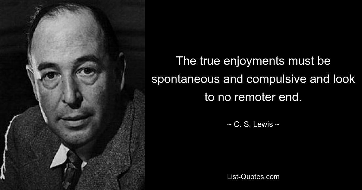 The true enjoyments must be spontaneous and compulsive and look to no remoter end. — © C. S. Lewis