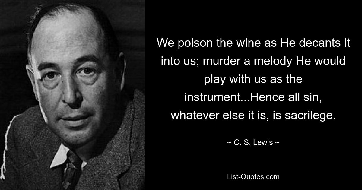 We poison the wine as He decants it into us; murder a melody He would play with us as the instrument...Hence all sin, whatever else it is, is sacrilege. — © C. S. Lewis