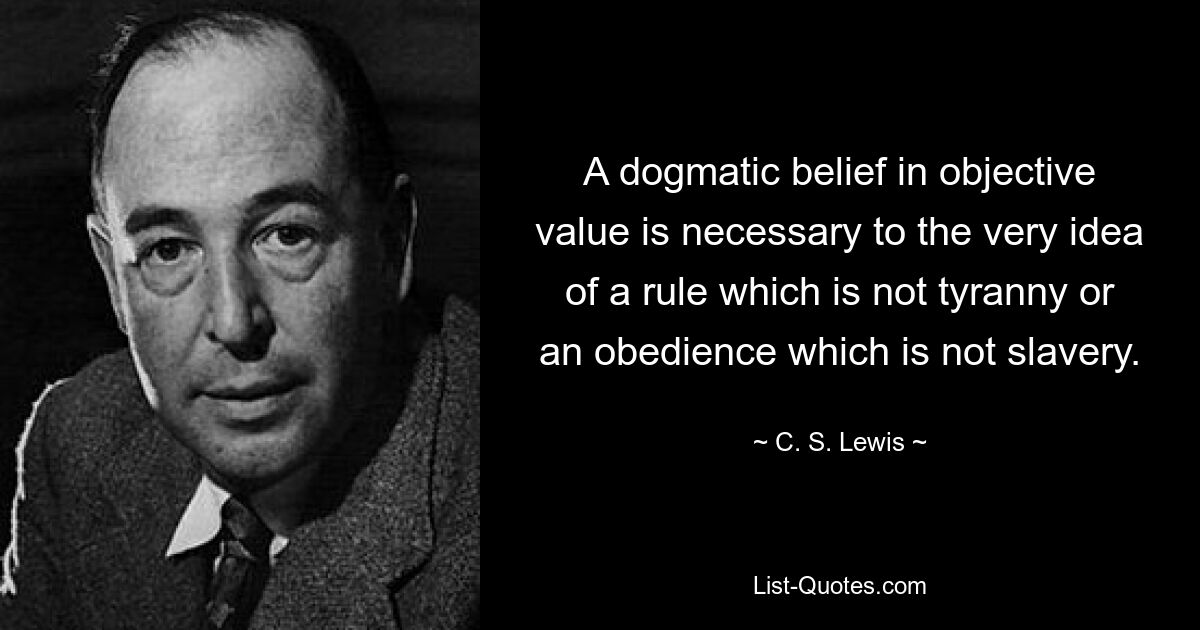 A dogmatic belief in objective value is necessary to the very idea of a rule which is not tyranny or an obedience which is not slavery. — © C. S. Lewis