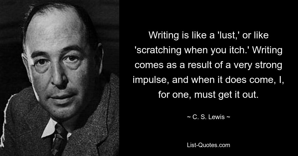 Writing is like a 'lust,' or like 'scratching when you itch.' Writing comes as a result of a very strong impulse, and when it does come, I, for one, must get it out. — © C. S. Lewis