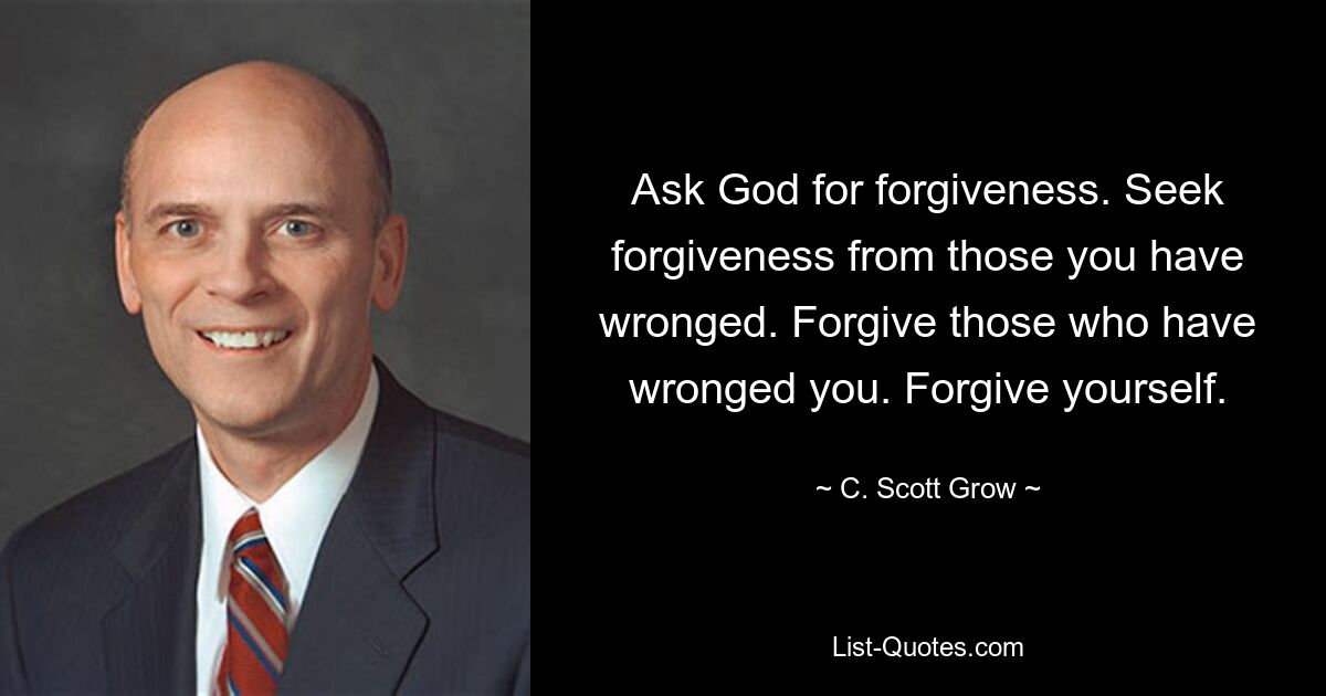 Ask God for forgiveness. Seek forgiveness from those you have wronged. Forgive those who have wronged you. Forgive yourself. — © C. Scott Grow