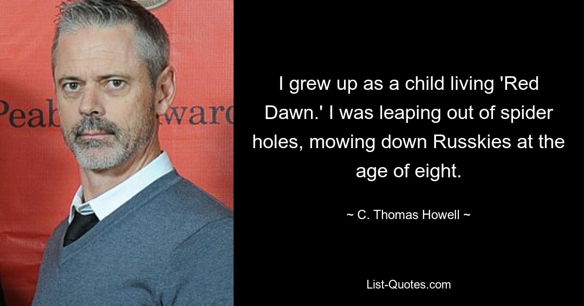 I grew up as a child living 'Red Dawn.' I was leaping out of spider holes, mowing down Russkies at the age of eight. — © C. Thomas Howell