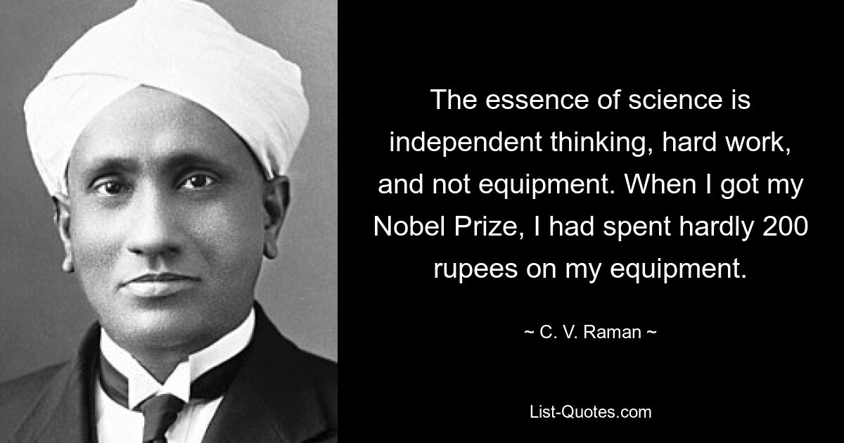 The essence of science is independent thinking, hard work, and not equipment. When I got my Nobel Prize, I had spent hardly 200 rupees on my equipment. — © C. V. Raman