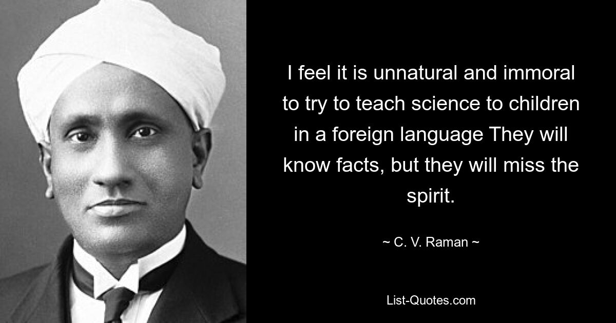 I feel it is unnatural and immoral to try to teach science to children in a foreign language They will know facts, but they will miss the spirit. — © C. V. Raman