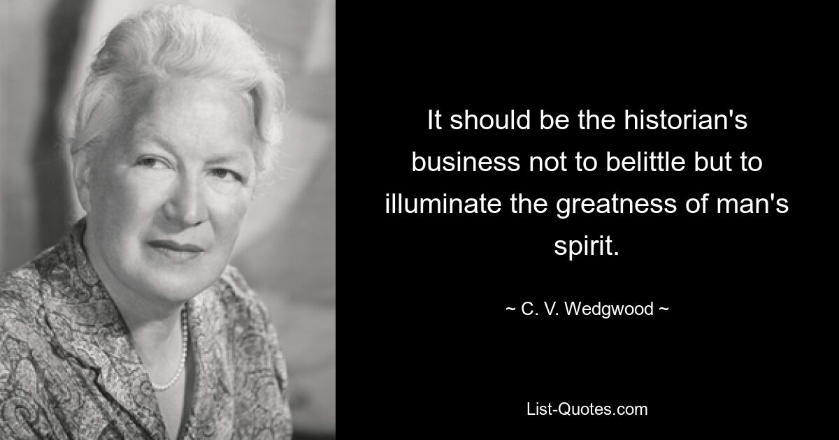 It should be the historian's business not to belittle but to illuminate the greatness of man's spirit. — © C. V. Wedgwood