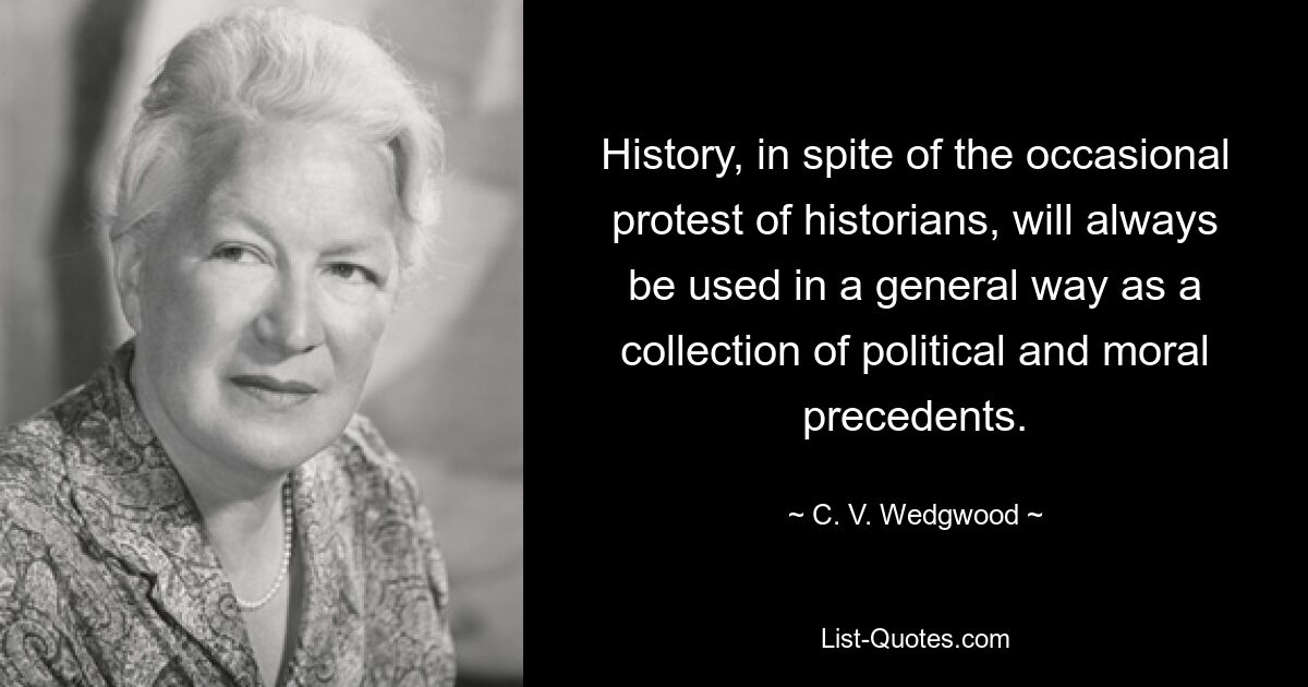 History, in spite of the occasional protest of historians, will always be used in a general way as a collection of political and moral precedents. — © C. V. Wedgwood