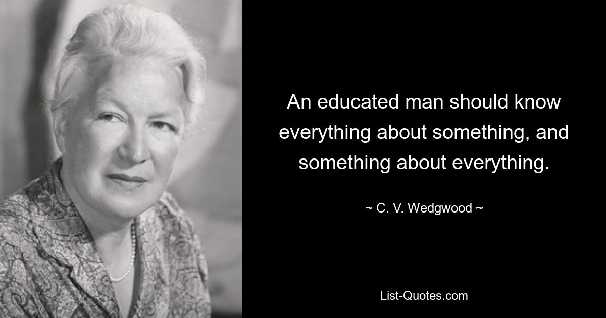 An educated man should know everything about something, and something about everything. — © C. V. Wedgwood