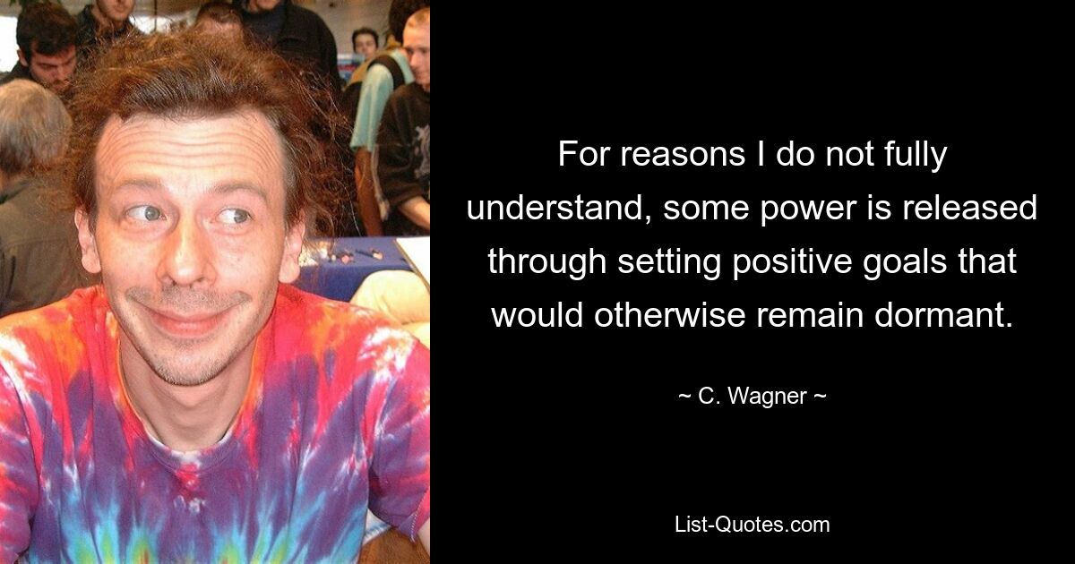 For reasons I do not fully understand, some power is released through setting positive goals that would otherwise remain dormant. — © C. Wagner