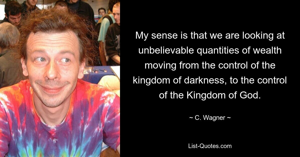 My sense is that we are looking at unbelievable quantities of wealth moving from the control of the kingdom of darkness, to the control of the Kingdom of God. — © C. Wagner