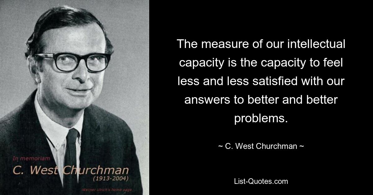 The measure of our intellectual capacity is the capacity to feel less and less satisfied with our answers to better and better problems. — © C. West Churchman