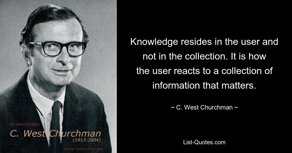 Knowledge resides in the user and not in the collection. It is how the user reacts to a collection of information that matters. — © C. West Churchman