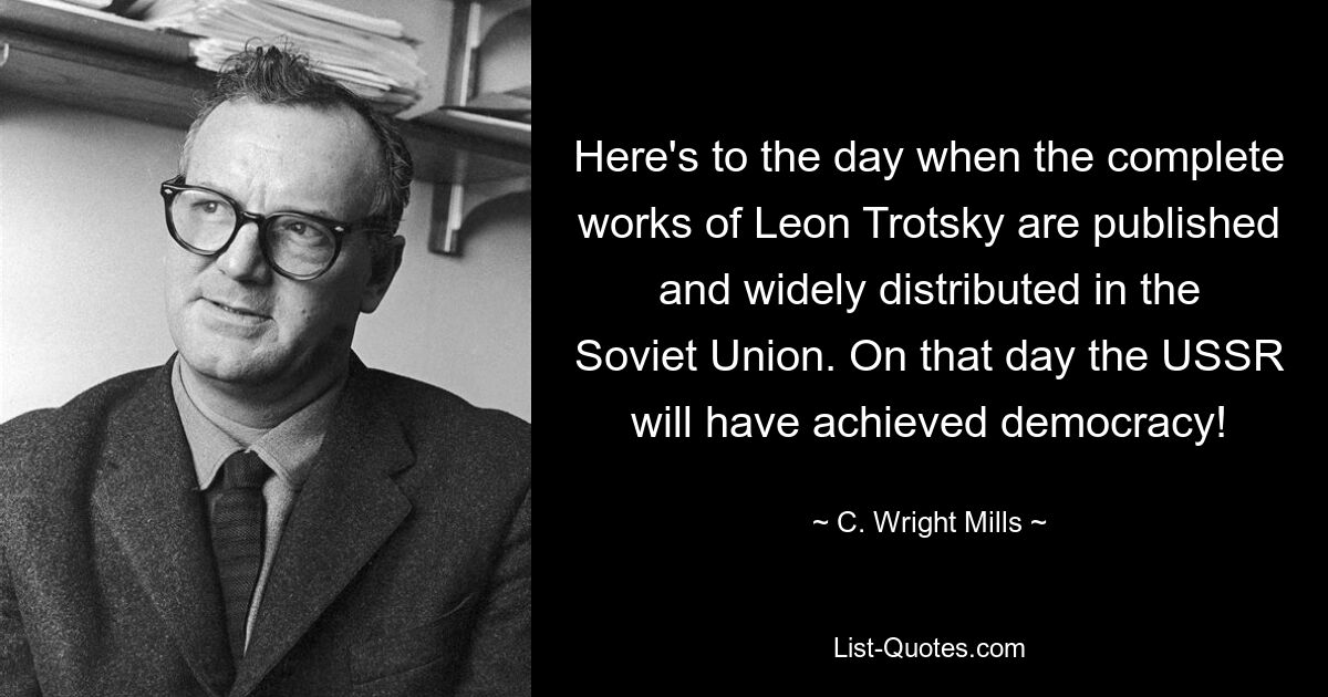 Here's to the day when the complete works of Leon Trotsky are published and widely distributed in the Soviet Union. On that day the USSR will have achieved democracy! — © C. Wright Mills