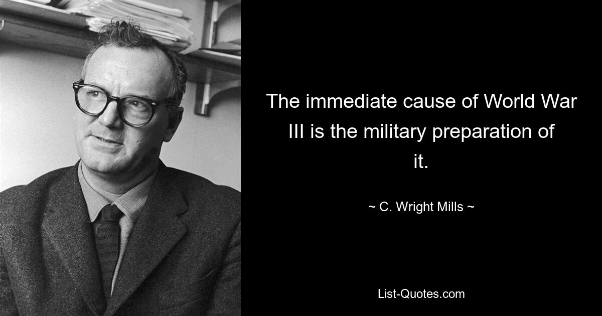 The immediate cause of World War III is the military preparation of it. — © C. Wright Mills