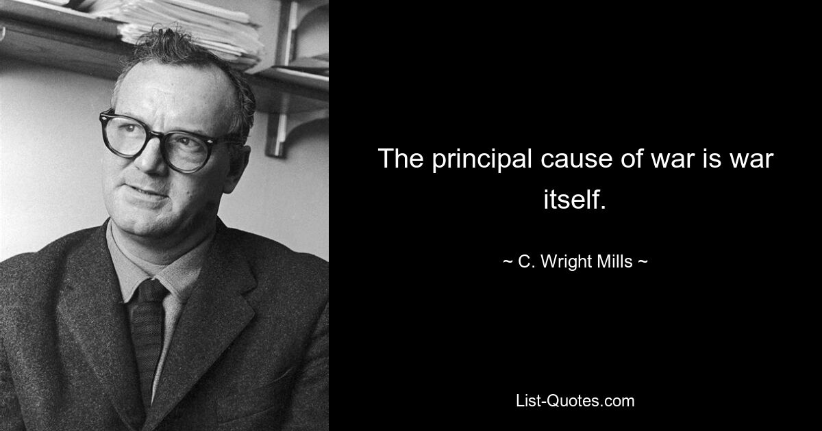 The principal cause of war is war itself. — © C. Wright Mills