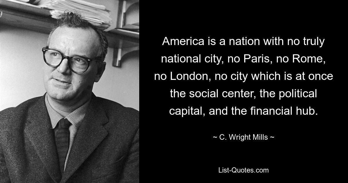 America is a nation with no truly national city, no Paris, no Rome, no London, no city which is at once the social center, the political capital, and the financial hub. — © C. Wright Mills