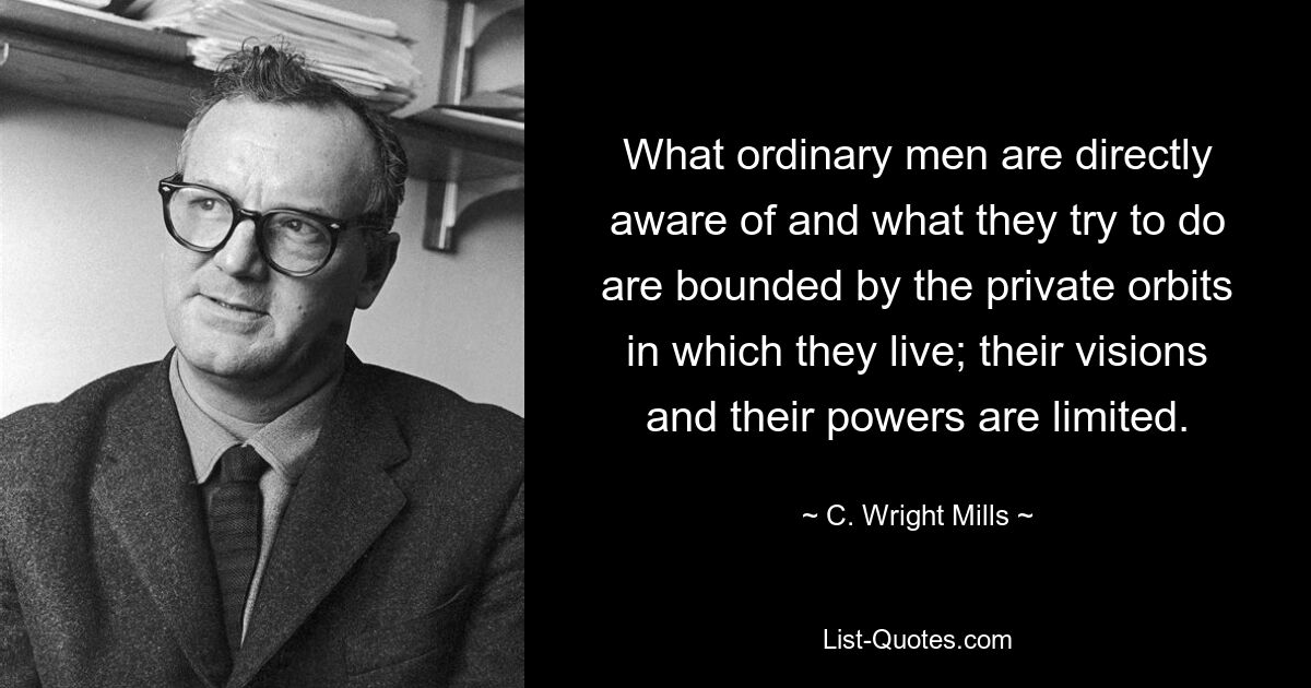 What ordinary men are directly aware of and what they try to do are bounded by the private orbits in which they live; their visions and their powers are limited. — © C. Wright Mills