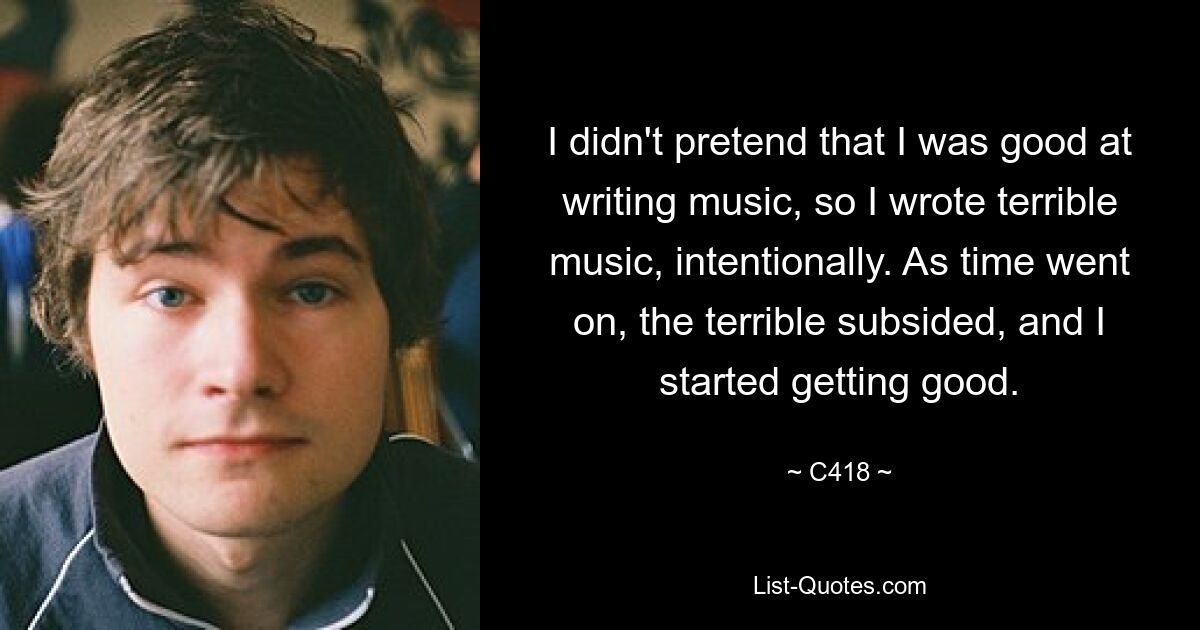 I didn't pretend that I was good at writing music, so I wrote terrible music, intentionally. As time went on, the terrible subsided, and I started getting good. — © C418