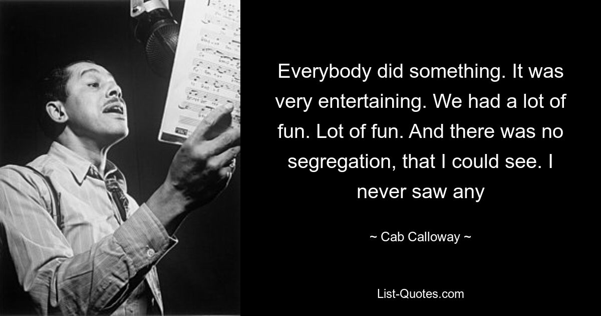 Everybody did something. It was very entertaining. We had a lot of fun. Lot of fun. And there was no segregation, that I could see. I never saw any — © Cab Calloway