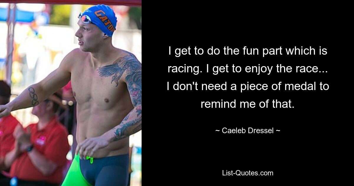 I get to do the fun part which is racing. I get to enjoy the race... I don't need a piece of medal to remind me of that. — © Caeleb Dressel