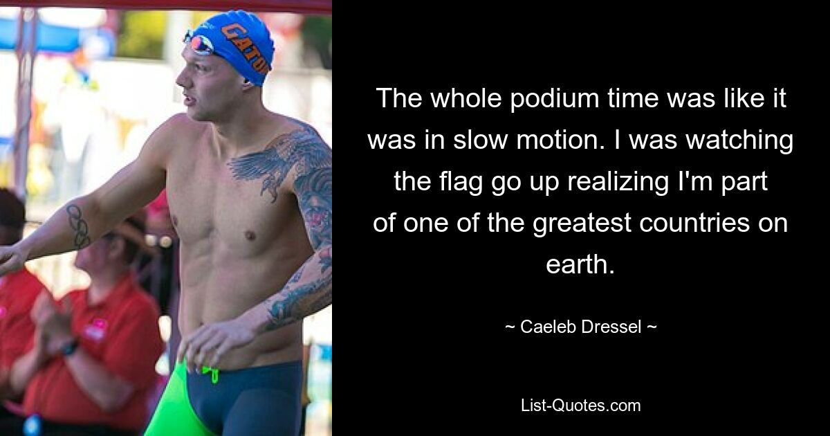 The whole podium time was like it was in slow motion. I was watching the flag go up realizing I'm part of one of the greatest countries on earth. — © Caeleb Dressel