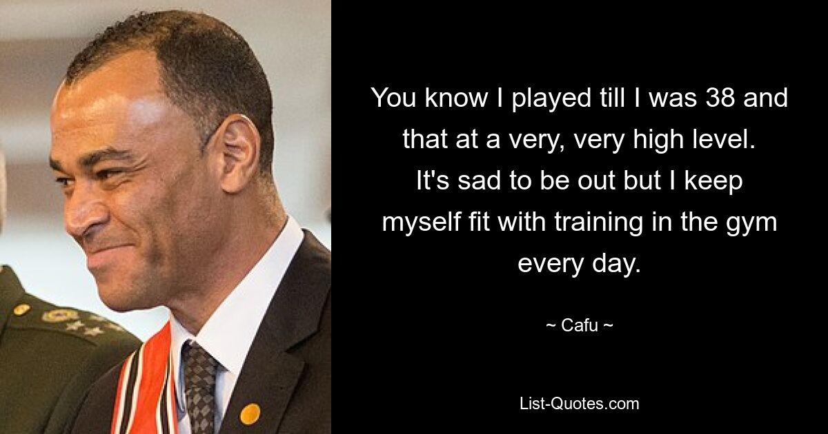 You know I played till I was 38 and that at a very, very high level. It's sad to be out but I keep myself fit with training in the gym every day. — © Cafu