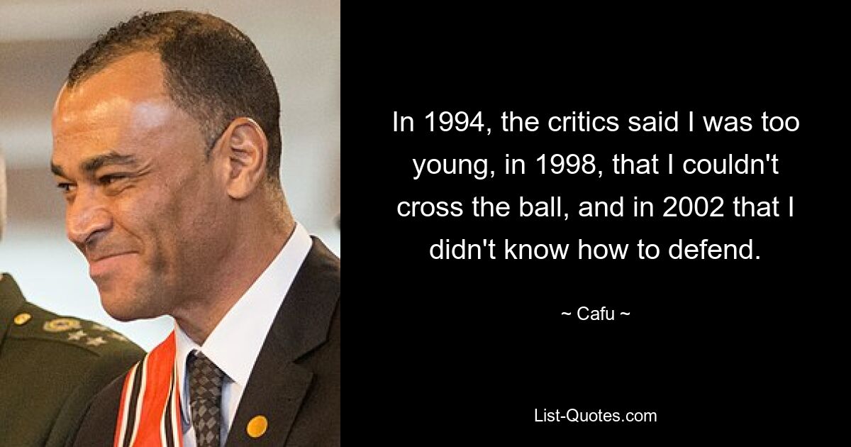 In 1994, the critics said I was too young, in 1998, that I couldn't cross the ball, and in 2002 that I didn't know how to defend. — © Cafu