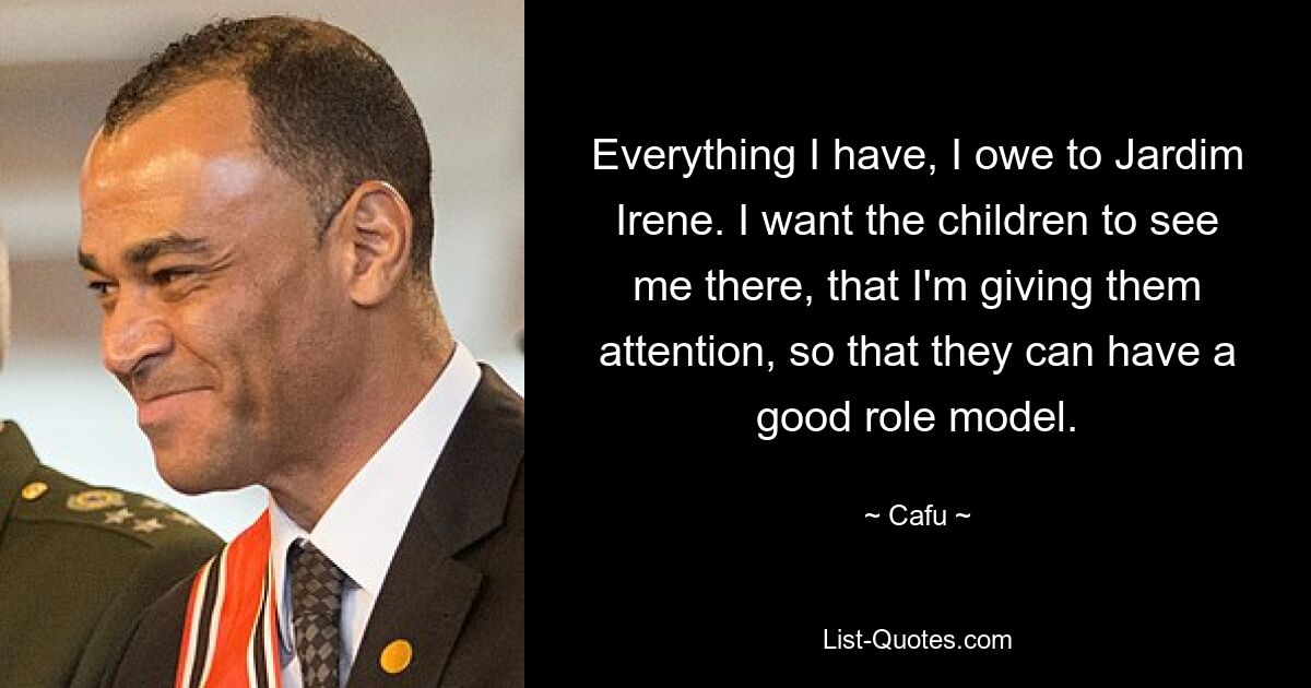 Everything I have, I owe to Jardim Irene. I want the children to see me there, that I'm giving them attention, so that they can have a good role model. — © Cafu