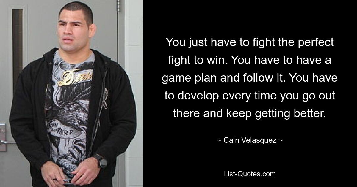 You just have to fight the perfect fight to win. You have to have a game plan and follow it. You have to develop every time you go out there and keep getting better. — © Cain Velasquez