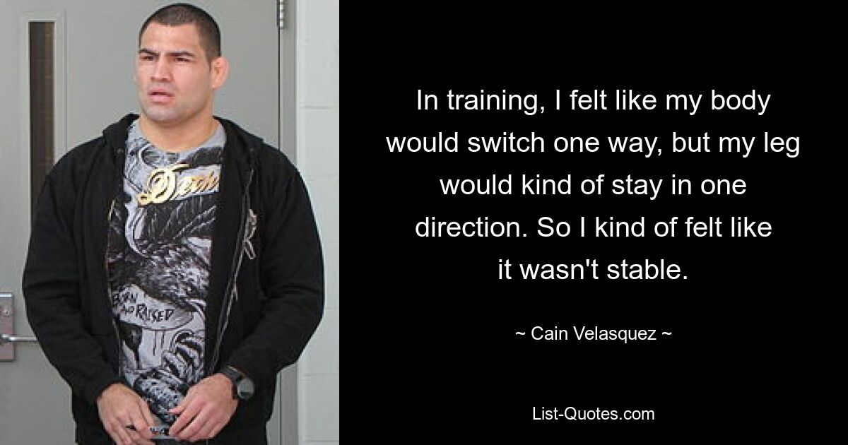 In training, I felt like my body would switch one way, but my leg would kind of stay in one direction. So I kind of felt like it wasn't stable. — © Cain Velasquez