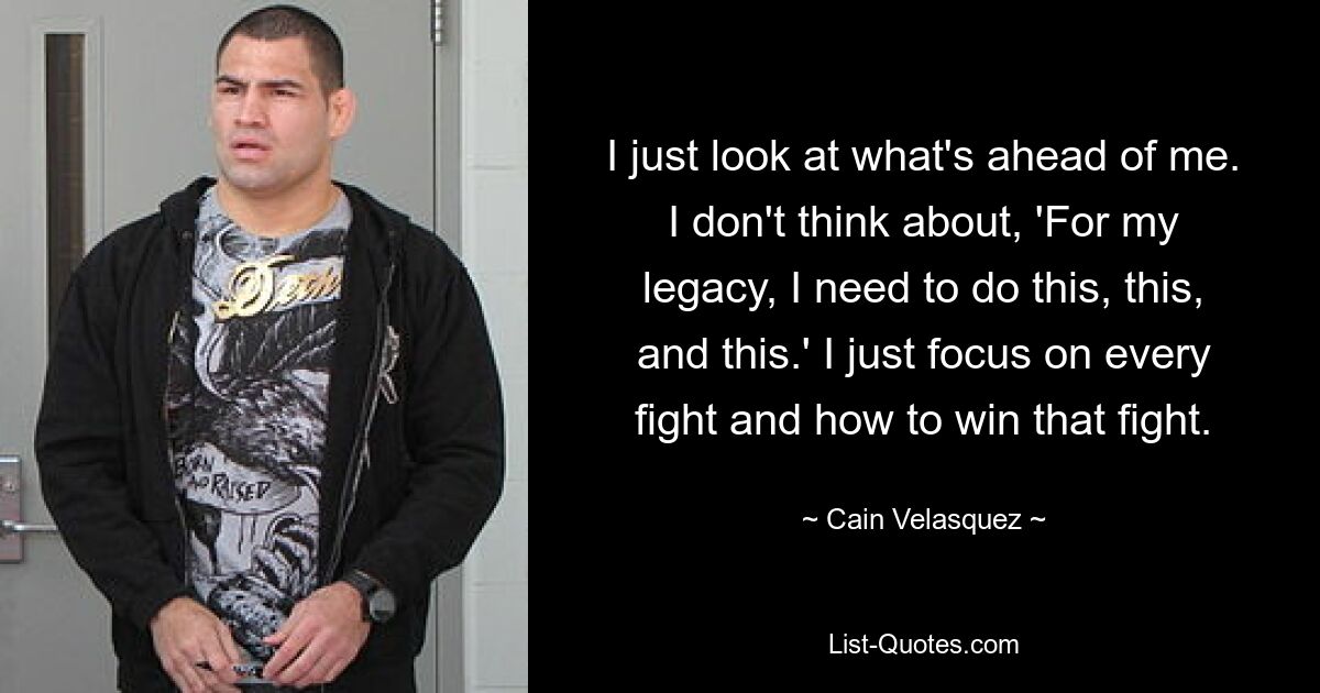 I just look at what's ahead of me. I don't think about, 'For my legacy, I need to do this, this, and this.' I just focus on every fight and how to win that fight. — © Cain Velasquez