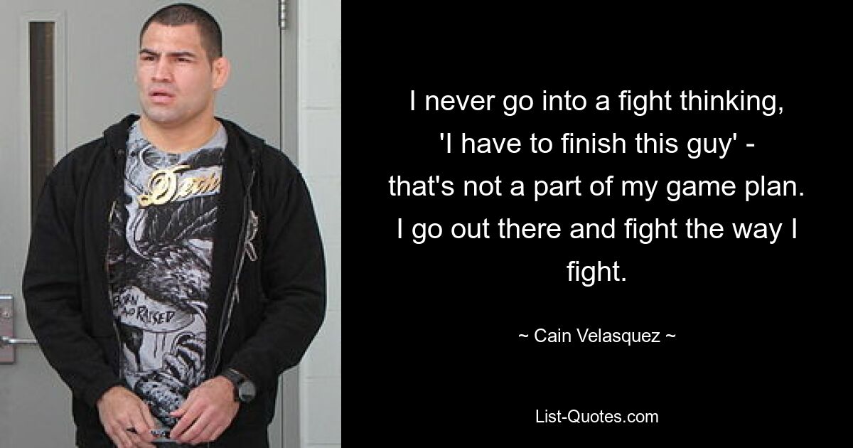 I never go into a fight thinking, 'I have to finish this guy' - that's not a part of my game plan. I go out there and fight the way I fight. — © Cain Velasquez