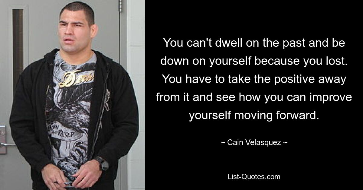 You can't dwell on the past and be down on yourself because you lost. You have to take the positive away from it and see how you can improve yourself moving forward. — © Cain Velasquez