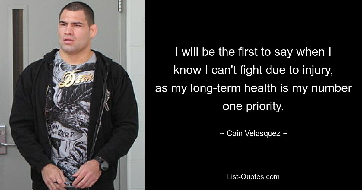 I will be the first to say when I know I can't fight due to injury, as my long-term health is my number one priority. — © Cain Velasquez