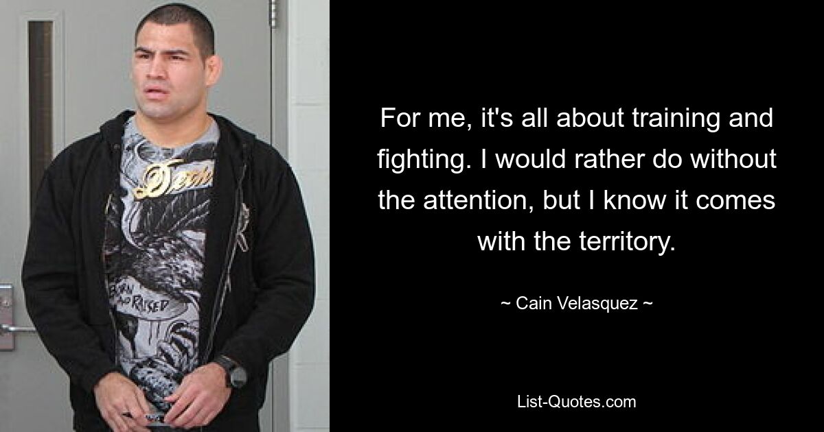 For me, it's all about training and fighting. I would rather do without the attention, but I know it comes with the territory. — © Cain Velasquez