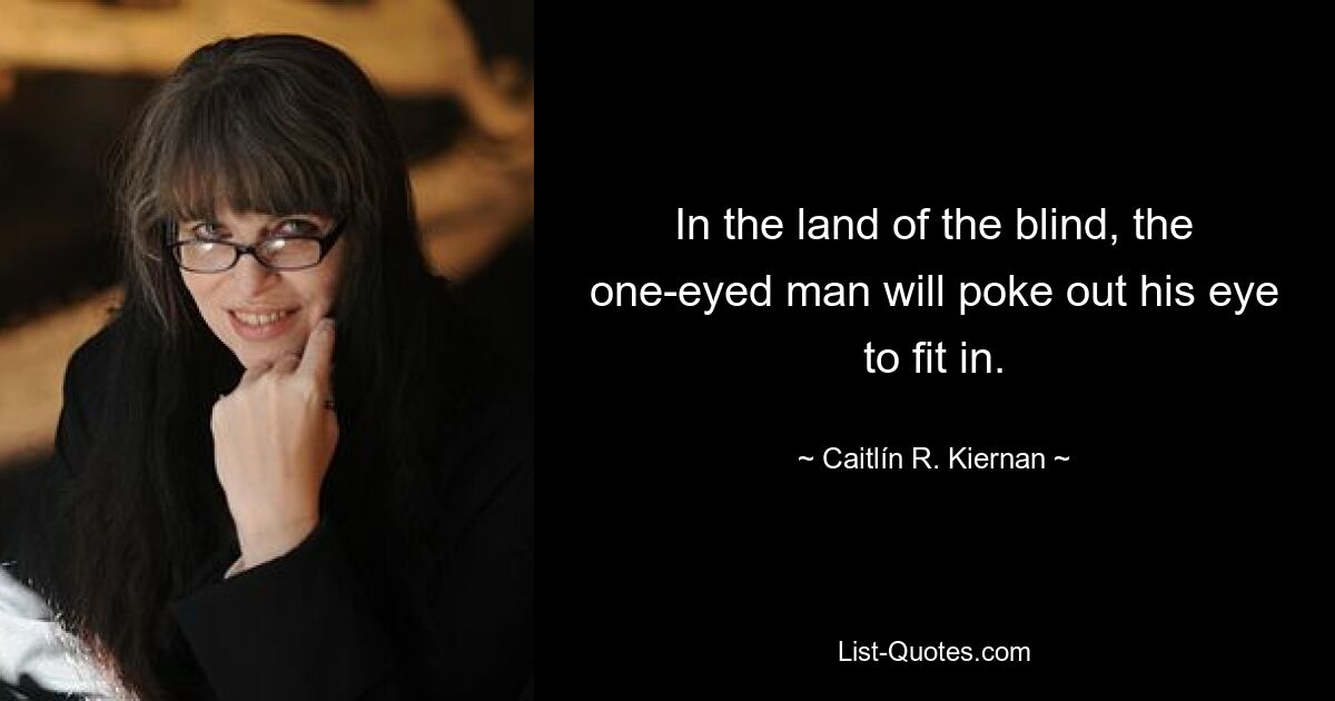 In the land of the blind, the one-eyed man will poke out his eye to fit in. — © Caitlín R. Kiernan