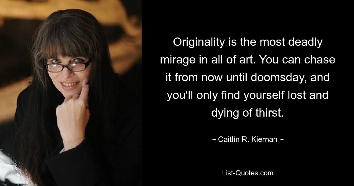 Originality is the most deadly mirage in all of art. You can chase it from now until doomsday, and you'll only find yourself lost and dying of thirst. — © Caitlín R. Kiernan