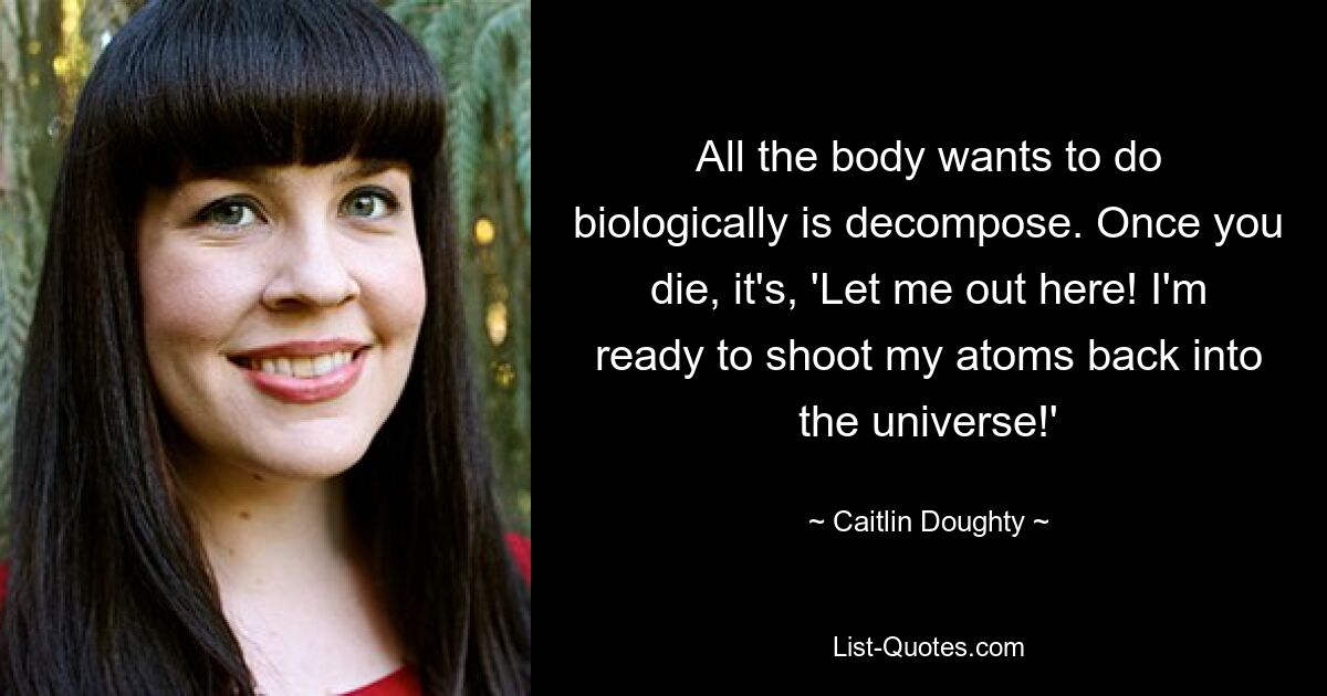 All the body wants to do biologically is decompose. Once you die, it's, 'Let me out here! I'm ready to shoot my atoms back into the universe!' — © Caitlin Doughty