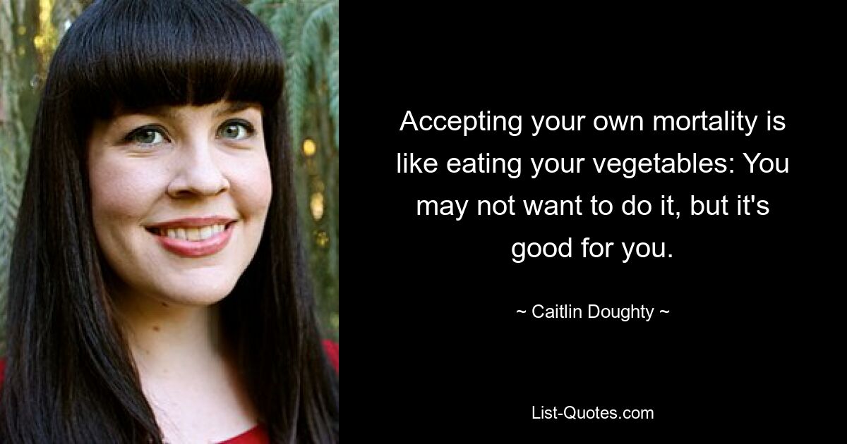 Accepting your own mortality is like eating your vegetables: You may not want to do it, but it's good for you. — © Caitlin Doughty