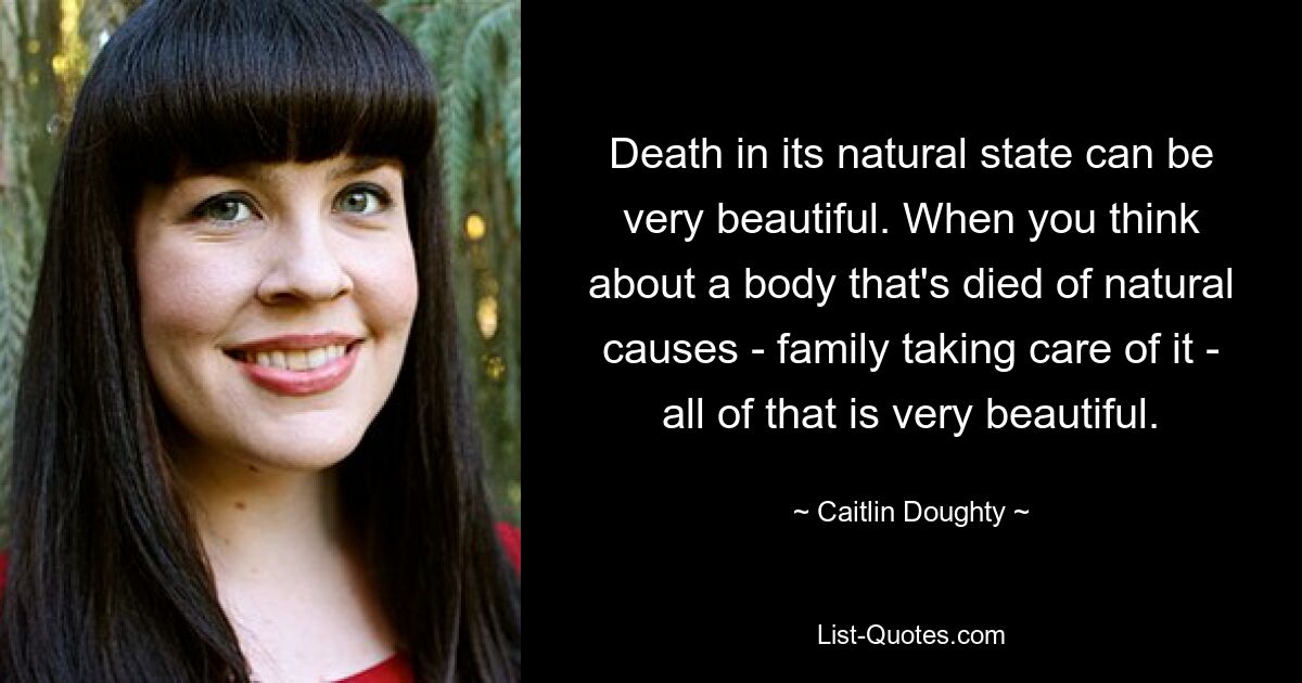 Death in its natural state can be very beautiful. When you think about a body that's died of natural causes - family taking care of it - all of that is very beautiful. — © Caitlin Doughty