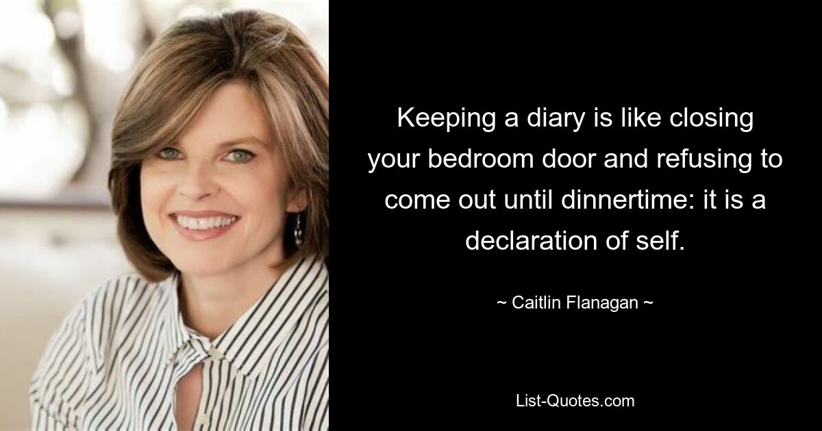 Keeping a diary is like closing your bedroom door and refusing to come out until dinnertime: it is a declaration of self. — © Caitlin Flanagan